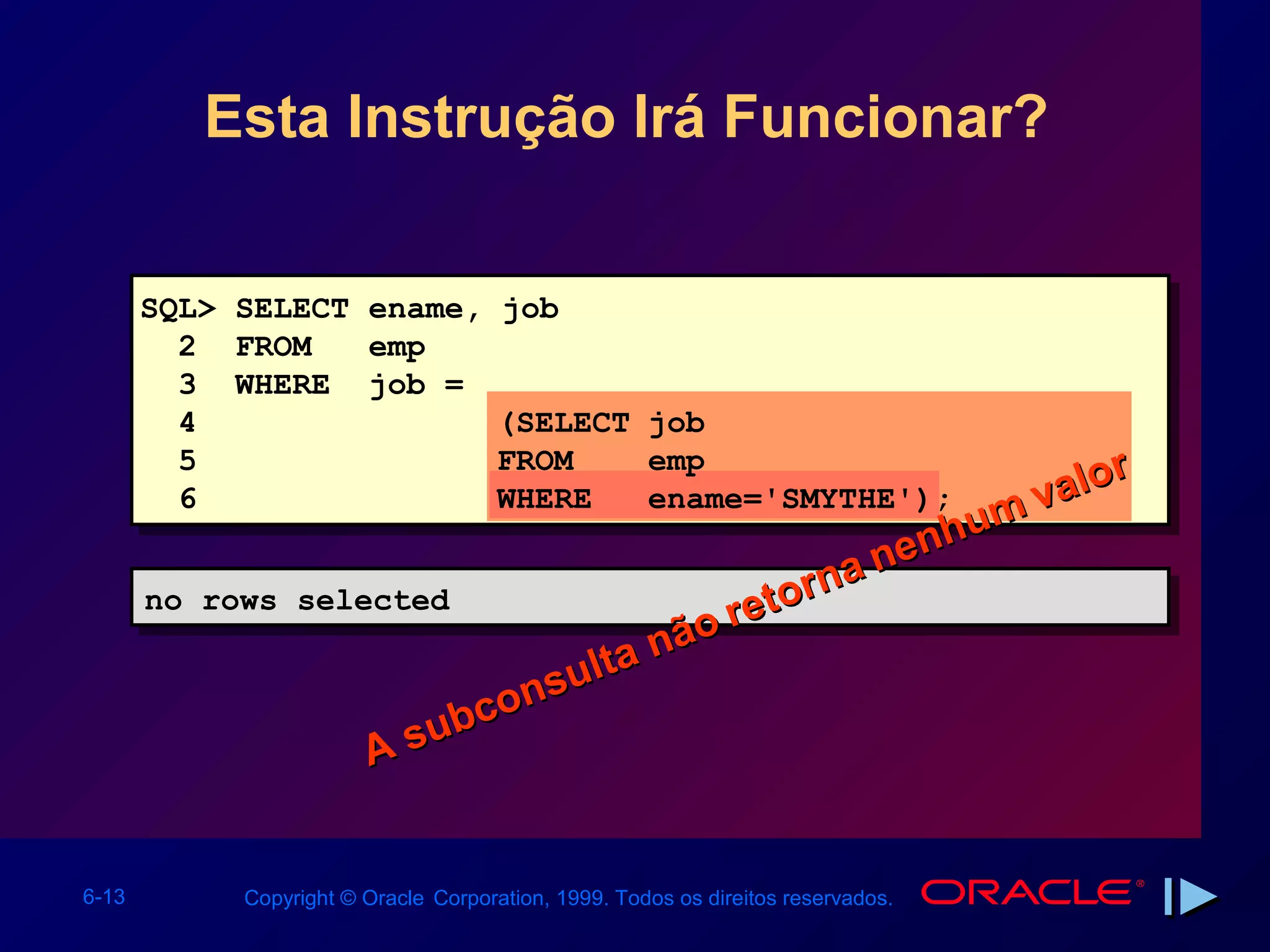 Esta Instrução Irá Funcionar?


       SQL> SELECT ename,             job
         2 FROM    emp
         3 WHERE job =
         4                            (SELECT job
         5                            FROM    emp           r
                                                        alo
         6                            WHERE
                                                      mv
                                              ename='SMYTHE');
                                                    u
                                               nenh
                                           rna
       no rows selected
       no rows selected                reto
                                ta não
                            sul
                         con
                   A s ub


6-13        Copyright © Oracle Corporation, 1999. Todos os direitos reservados.
 