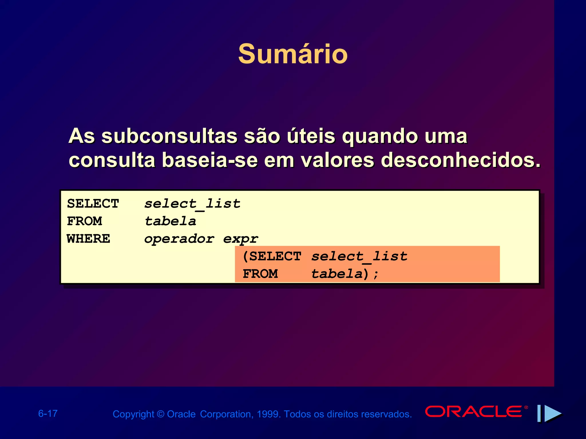 Sumário

       As subconsultas são úteis quando uma
       consulta baseia-se em valores desconhecidos.
       SELECT     select_list
       FROM       tabela
       WHERE      operador expr
                             (SELECT select_list
                              FROM   tabela);




6-17        Copyright © Oracle Corporation, 1999. Todos os direitos reservados.
 