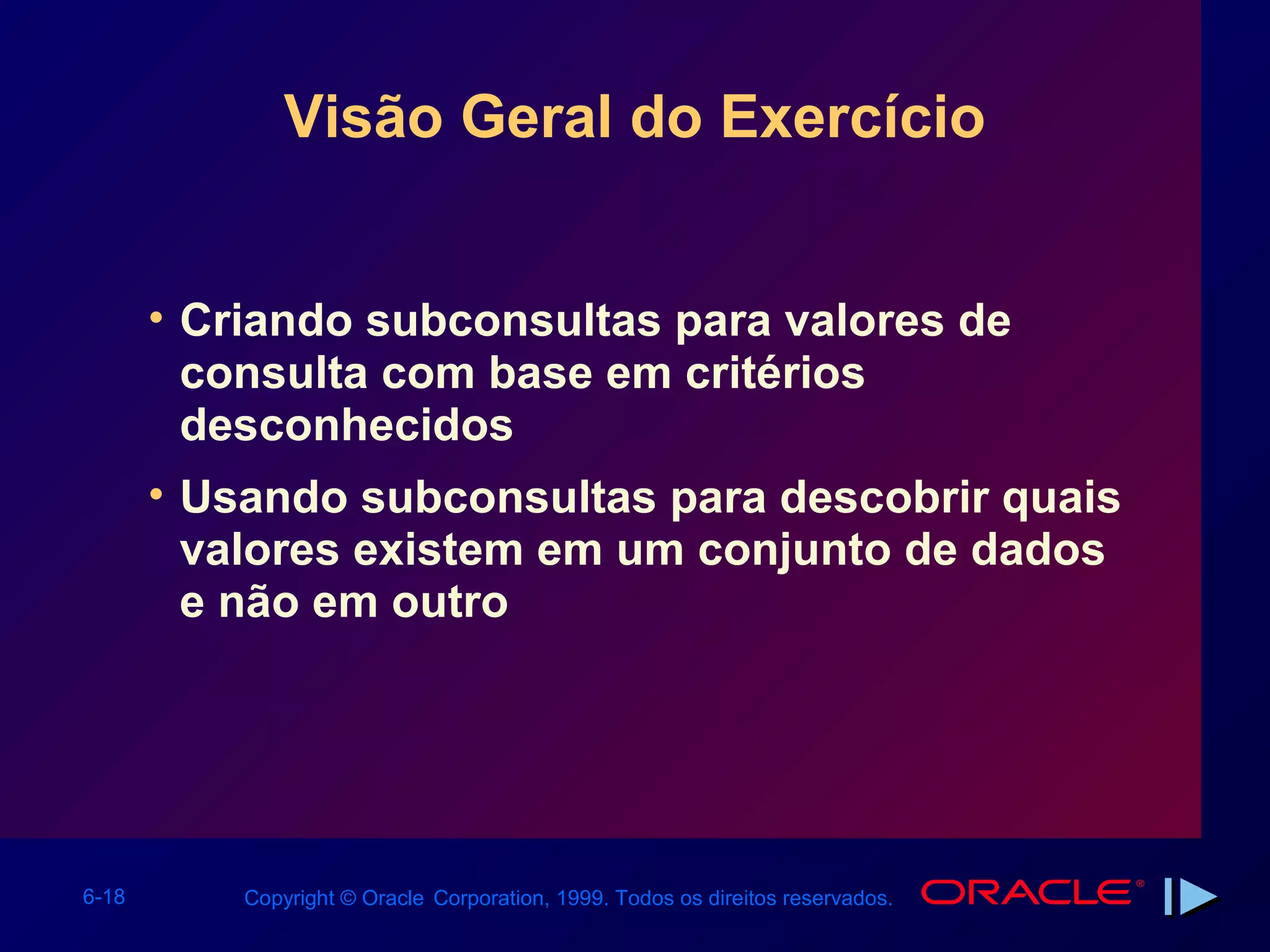 Visão Geral do Exercício


       • Criando subconsultas para valores de
         consulta com base em critérios
         desconhecidos
       • Usando subconsultas para descobrir quais
         valores existem em um conjunto de dados
         e não em outro




6-18       Copyright © Oracle Corporation, 1999. Todos os direitos reservados.
 
