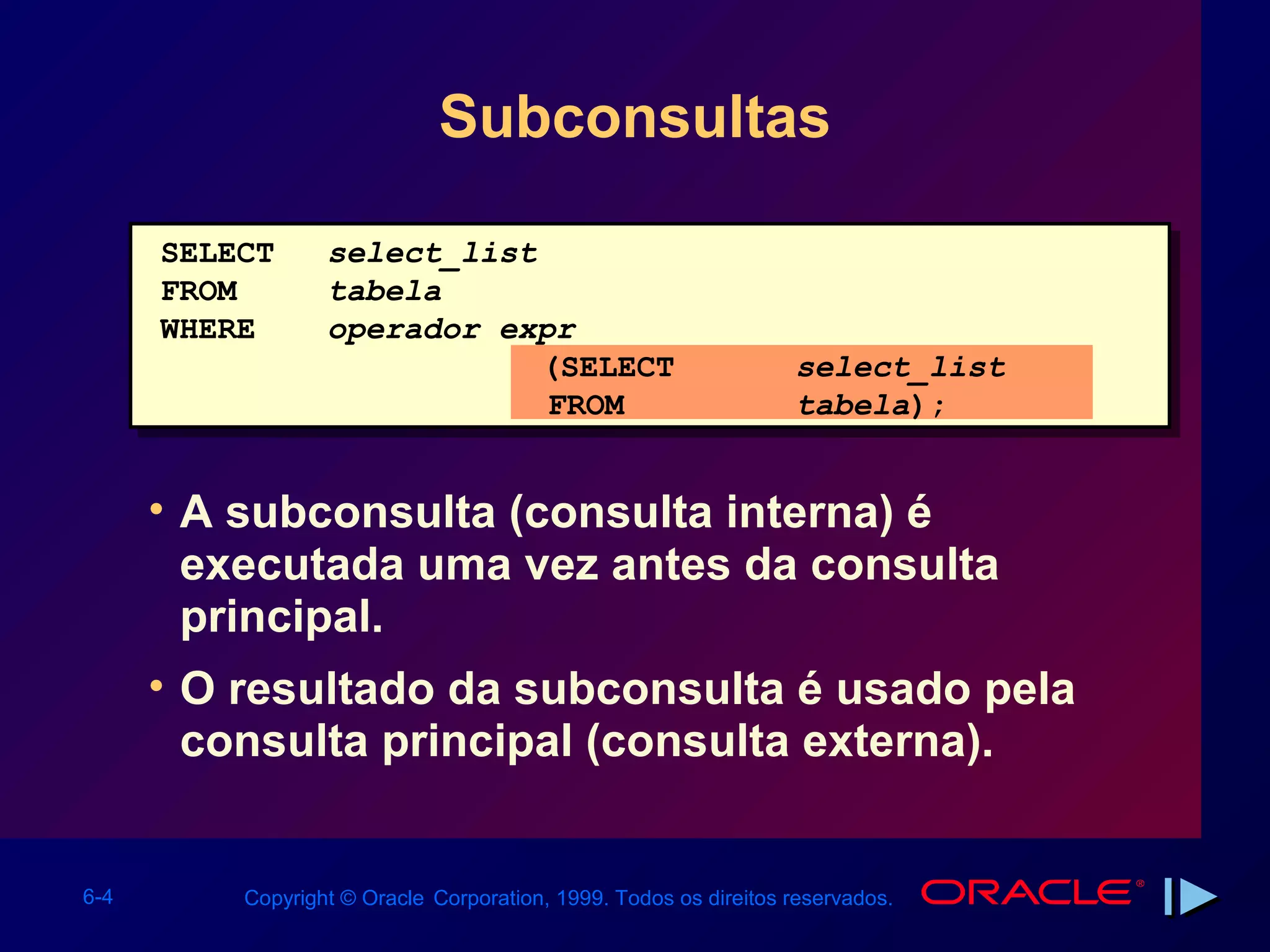 Subconsultas

      SELECT      select_list
      FROM        tabela
      WHERE       operador expr
                              (SELECT                             select_list
                              FROM                                tabela);


      • A subconsulta (consulta interna) é
        executada uma vez antes da consulta
        principal.
      • O resultado da subconsulta é usado pela
        consulta principal (consulta externa).


6-4       Copyright © Oracle Corporation, 1999. Todos os direitos reservados.
 