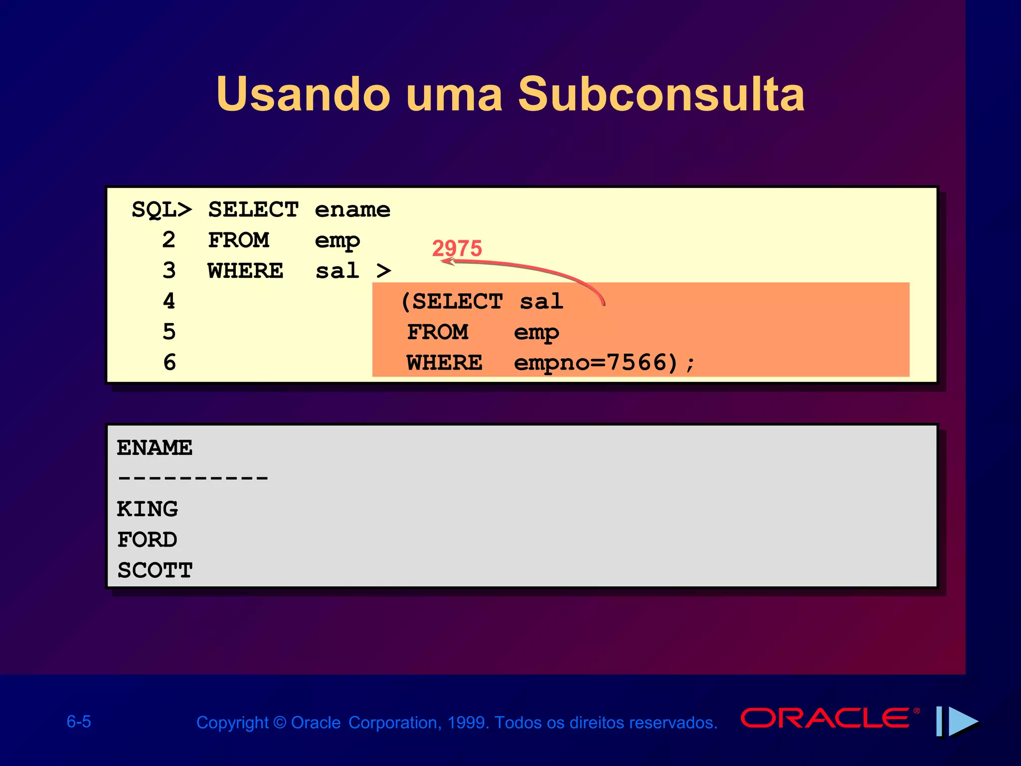 Usando uma Subconsulta

      SQL> SELECT ename
        2 FROM    emp      2975
        3 WHERE sal >
        4               (SELECT sal
        5                FROM   emp
        6                WHERE empno=7566);


      ENAME
      ENAME
      ----------
      ----------
      KING
      KING
      FORD
      FORD
      SCOTT
      SCOTT




6-5       Copyright © Oracle Corporation, 1999. Todos os direitos reservados.
 