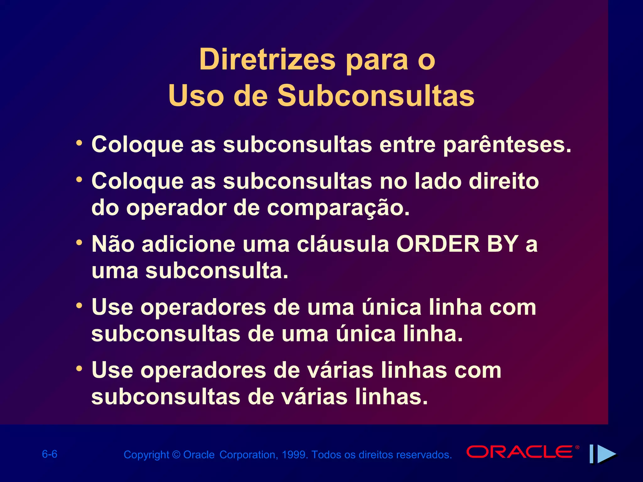 Diretrizes para o
                  Uso de Subconsultas
      • Coloque as subconsultas entre parênteses.
      • Coloque as subconsultas no lado direito
        do operador de comparação.
      • Não adicione uma cláusula ORDER BY a
        uma subconsulta.
      • Use operadores de uma única linha com
        subconsultas de uma única linha.
      • Use operadores de várias linhas com
        subconsultas de várias linhas.

6-6       Copyright © Oracle Corporation, 1999. Todos os direitos reservados.
 