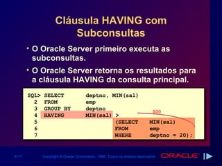 Cláusula HAVING com
                         Subconsultas
       • O Oracle Server primeiro executa as
         subconsultas.
       • O Oracle Server retorna os resultados para
         a cláusula HAVING da consulta principal.
       SQL>   SELECT                   deptno, MIN(sal)
         2    FROM                     emp
         3    GROUP BY                 deptno
                                                                              800
         4    HAVING                   MIN(sal) >
         5                                      (SELECT                      MIN(sal)
         6                                      FROM                         emp
         7                                      WHERE                        deptno = 20);


6-11          Copyright © Oracle Corporation, 1999. Todos os direitos reservados.
 