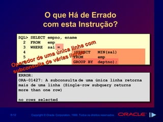 O que Há de Errado
                     com esta Instrução?
       SQL> SELECT empno, ename
          2 FROM    emp                 m
                                  h a co
                            a li n s
          3 WHERE sal =
          4
                    m a únic inha
                               (SELECT    MIN(sal)
          5
              r de u várias l FROM        emp
         r6 do
          a        de          GROUP BY deptno);
Ope nsulta
subco
       ERROR:
       ERROR:
       ORA-01427: A subconsulta de uma única linha retorna
       ORA-01427: A subconsulta de uma única linha retorna
       mais de uma linha (Single-row subquery returns
       mais de uma linha (Single-row subquery returns
       more than one row)
       more than one row)

       no rows selected
       no rows selected


6-12        Copyright © Oracle Corporation, 1999. Todos os direitos reservados.
 