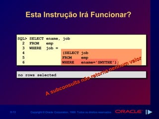 Esta Instrução Irá Funcionar?


       SQL> SELECT ename,             job
         2 FROM    emp
         3 WHERE job =
         4                            (SELECT job
         5                            FROM    emp           r
                                                        alo
         6                            WHERE
                                                      mv
                                              ename='SMYTHE');
                                                    u
                                               nenh
                                           rna
       no rows selected
       no rows selected                reto
                                ta não
                            sul
                         con
                   A s ub


6-13        Copyright © Oracle Corporation, 1999. Todos os direitos reservados.
 