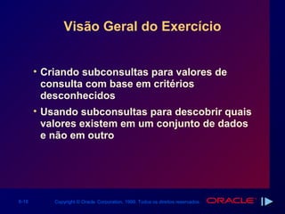 Visão Geral do Exercício


       • Criando subconsultas para valores de
         consulta com base em critérios
         desconhecidos
       • Usando subconsultas para descobrir quais
         valores existem em um conjunto de dados
         e não em outro




6-18       Copyright © Oracle Corporation, 1999. Todos os direitos reservados.
 