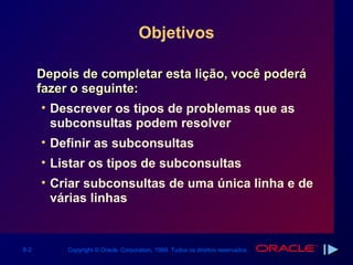 Objetivos

      Depois de completar esta lição, você poderá
      fazer o seguinte:
       • Descrever os tipos de problemas que as
         subconsultas podem resolver
      • Definir as subconsultas
      • Listar os tipos de subconsultas
      • Criar subconsultas de uma única linha e de
        várias linhas


6-2       Copyright © Oracle Corporation, 1999. Todos os direitos reservados.
 