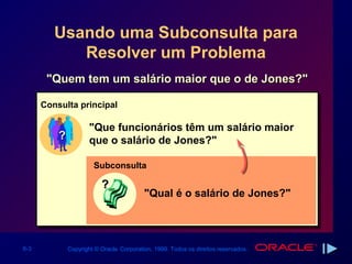 Usando uma Subconsulta para
            Resolver um Problema
       "Quem tem um salário maior que o de Jones?"

      Consulta principal

                      "Que funcionários têm um salário maior
          ?           que o salário de Jones?"

                       Subconsulta

                          ?
                                          "Qual é o salário de Jones?"




6-3           Copyright © Oracle Corporation, 1999. Todos os direitos reservados.
 