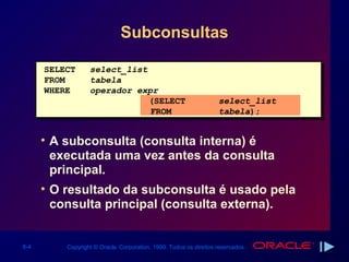 Subconsultas

      SELECT      select_list
      FROM        tabela
      WHERE       operador expr
                              (SELECT                             select_list
                              FROM                                tabela);


      • A subconsulta (consulta interna) é
        executada uma vez antes da consulta
        principal.
      • O resultado da subconsulta é usado pela
        consulta principal (consulta externa).


6-4       Copyright © Oracle Corporation, 1999. Todos os direitos reservados.
 