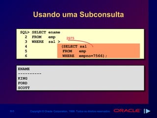 Usando uma Subconsulta

      SQL> SELECT ename
        2 FROM    emp      2975
        3 WHERE sal >
        4               (SELECT sal
        5                FROM   emp
        6                WHERE empno=7566);


      ENAME
      ENAME
      ----------
      ----------
      KING
      KING
      FORD
      FORD
      SCOTT
      SCOTT




6-5       Copyright © Oracle Corporation, 1999. Todos os direitos reservados.
 
