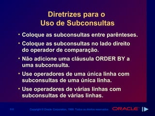 Diretrizes para o
                  Uso de Subconsultas
      • Coloque as subconsultas entre parênteses.
      • Coloque as subconsultas no lado direito
        do operador de comparação.
      • Não adicione uma cláusula ORDER BY a
        uma subconsulta.
      • Use operadores de uma única linha com
        subconsultas de uma única linha.
      • Use operadores de várias linhas com
        subconsultas de várias linhas.

6-6       Copyright © Oracle Corporation, 1999. Todos os direitos reservados.
 