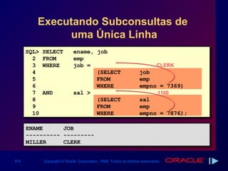 Executando Subconsultas de
              uma Única Linha
      SQL>   SELECT          ename, job
        2    FROM            emp
        3    WHERE           job =                                           CLERK
        4                           (SELECT                        job
        5                           FROM                           emp
        6                           WHERE                          empno = 7369)
        7    AND             sal >                                            1100
        8                           (SELECT                        sal
        9                           FROM                           emp
        10                          WHERE                          empno = 7876);

      ENAME
      ENAME             JOB
                        JOB
      ----------
      ----------        ---------
                        ---------
      MILLER
      MILLER            CLERK
                        CLERK

6-9          Copyright © Oracle Corporation, 1999. Todos os direitos reservados.
 