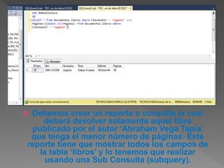 Debemos crear un reporte o consulta la cual
deberá devolver solamente aquel libro
publicado por el autor ‘Abraham Vega Tapia’
que tenga el menor número de páginas. Este
reporte tiene que mostrar todos los campos de
la tabla ‘libros’ y lo tenemos que realizar
usando una Sub Consulta (subquery).
 