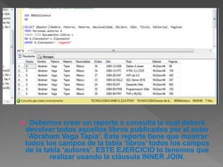  Debemos crear un reporte o consulta la cual deberá
devolver todos aquellos libros publicados por el autor
‘Abraham Vega Tapia’. Este reporte tiene que mostrar
todos los campos de la tabla ‘libros’ todos los campos
de la tabla ‘autores’. ESTE EJERCICIO lo tenemos que
realizar usando la cláusula INNER JOIN.
 