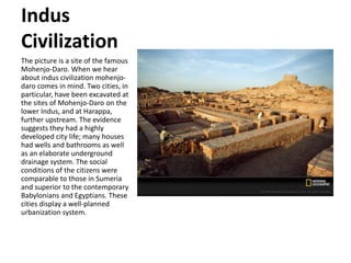 Indus
Civilization
The picture is a site of the famous
Mohenjo-Daro. When we hear
about indus civilization mohenjo-
daro comes in mind. Two cities, in
particular, have been excavated at
the sites of Mohenjo-Daro on the
lower Indus, and at Harappa,
further upstream. The evidence
suggests they had a highly
developed city life; many houses
had wells and bathrooms as well
as an elaborate underground
drainage system. The social
conditions of the citizens were
comparable to those in Sumeria
and superior to the contemporary
Babylonians and Egyptians. These
cities display a well-planned
urbanization system.
 