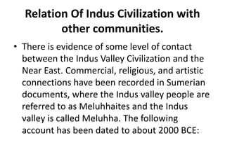 Relation Of Indus Civilization with
other communities.
• There is evidence of some level of contact
between the Indus Valley Civilization and the
Near East. Commercial, religious, and artistic
connections have been recorded in Sumerian
documents, where the Indus valley people are
referred to as Meluhhaites and the Indus
valley is called Meluhha. The following
account has been dated to about 2000 BCE:
 