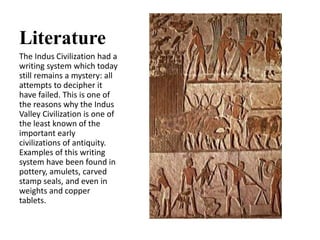 Literature
The Indus Civilization had a
writing system which today
still remains a mystery: all
attempts to decipher it
have failed. This is one of
the reasons why the Indus
Valley Civilization is one of
the least known of the
important early
civilizations of antiquity.
Examples of this writing
system have been found in
pottery, amulets, carved
stamp seals, and even in
weights and copper
tablets.
 