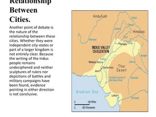 Relationship
Between
Cities.
Another point of debate is
the nature of the
relationship between these
cities. Whether they were
independent city-states or
part of a larger kingdom is
not entirely clear. Because
the writing of the Indus
people remains
undeciphered and neither
sculptures of rulers nor
depictions of battles and
military campaigns have
been found, evidence
pointing in either direction
is not conclusive.
 