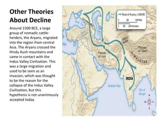 Other Theories
About Decline
Around 1500 BCE, a large
group of nomadic cattle-
herders, the Aryans, migrated
into the region from central
Asia. The Aryans crossed the
Hindu Kush mountains and
came in contact with the
Indus Valley Civilization. This
was a large migration and
used to be seen as an
invasion, which was thought
to be the reason for the
collapse of the Indus Valley
Civilization, but this
hypothesis is not unanimously
accepted today
 