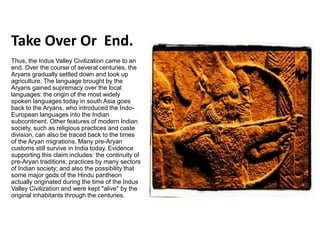 Take Over Or End.
Thus, the Indus Valley Civilization came to an
end. Over the course of several centuries, the
Aryans gradually settled down and took up
agriculture. The language brought by the
Aryans gained supremacy over the local
languages: the origin of the most widely
spoken languages today in south Asia goes
back to the Aryans, who introduced the Indo-
European languages into the Indian
subcontinent. Other features of modern Indian
society, such as religious practices and caste
division, can also be traced back to the times
of the Aryan migrations. Many pre-Aryan
customs still survive in India today. Evidence
supporting this claim includes: the continuity of
pre-Aryan traditions; practices by many sectors
of Indian society; and also the possibility that
some major gods of the Hindu pantheon
actually originated during the time of the Indus
Valley Civilization and were kept "alive" by the
original inhabitants through the centuries.
 