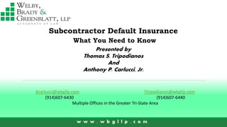 Subcontractor Default Insurance
Presented by
Thomas S. Tripodianos
And
Anthony P. Carlucci, Jr.
w w w . w b g l l p . c o m
What You Need to Know
Acarlucci@wbgllp.com Ttripodianos@wbgllp.com
(914)607-6430 (914)607-6440
Multiple Offices in the Greater Tri-State Area
 
