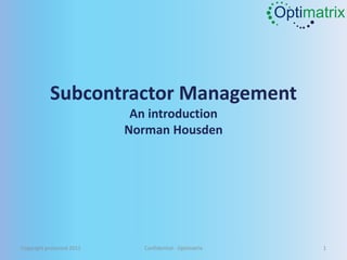 Optimatrix




           Subcontractor Management
                            An introduction
                           Norman Housden




Copyright protected 2011      Confidential - Optimatrix         1
 