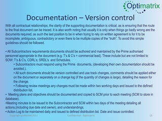 Optimatrix
                 Documentation – Version control
With all contractual relationships, the clarity of the supporting documentation is critical, as is ensuring that the route
to the final document can be traced. It is also worth noting that usually it is only when things go badly wrong are the
documents required, as such the last position to be in when trying to rely on written agreement is for it to be
incomplete, ambiguous, contradictory or even there to be multiple copies of the “truth”. To avoid this simple
guidelines should be followed.

• All Subcontractors requirements documents should be authored and maintained by the Prime authorised
personnel appropriate to the document (e.g. T’s & C’s = commercial lead). These include but are not limited to
SOW; T’s & C’s, CDRL’s; SRDL's and Schedules.
       • Subcontractors must respond using the Prime documents, (developing their own documentation should be
       avoided.).
       • All such documents should be version controlled and use track changes, comments should be applied either
       on the document or separately on a change log (if the quantity of changes is large), detailing the reason for
       the change.
       • Following review meetings any changes must be made within two working days and issued to the defined
       distribution list.
• Meeting plans and objectives should be documented and copied to SCM prior to each meeting (SCM to store in
database).
•Meeting minutes to be issued to the Subcontractor and SCM within two days of the meeting detailing all
actions,(including due date and owner), and understandings.
• Action Log to be maintained daily and issued to defined distribution list. Date and issue controlled.
   Copyright protected 2011                       Confidential - Optimatrix                                          15
 
