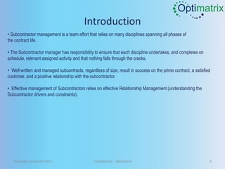 Optimatrix
                                          Introduction
• Subcontractor management is a team effort that relies on many disciplines spanning all phases of
the contract life.

• The Subcontractor manager has responsibility to ensure that each discipline undertakes, and completes on
schedule, relevant assigned activity and that nothing falls through the cracks.

• Well-written and managed subcontracts, regardless of size, result in success on the prime contract, a satisfied
customer, and a positive relationship with the subcontractor.

• Effective management of Subcontractors relies on effective Relationship Management (understanding the
Subcontractor drivers and constraints).




   Copyright protected 2011                     Confidential - Optimatrix                                       3
 