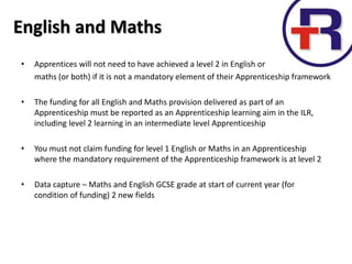 English and Maths
• Apprentices will not need to have achieved a level 2 in English or
maths (or both) if it is not a mandatory element of their Apprenticeship framework
• The funding for all English and Maths provision delivered as part of an
Apprenticeship must be reported as an Apprenticeship learning aim in the ILR,
including level 2 learning in an intermediate level Apprenticeship
• You must not claim funding for level 1 English or Maths in an Apprenticeship
where the mandatory requirement of the Apprenticeship framework is at level 2
• Data capture – Maths and English GCSE grade at start of current year (for
condition of funding) 2 new fields
 