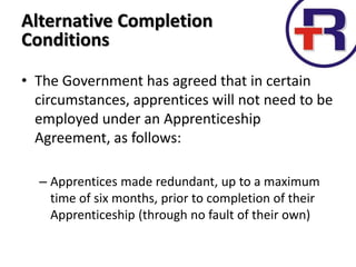• The Government has agreed that in certain
circumstances, apprentices will not need to be
employed under an Apprenticeship
Agreement, as follows:
– Apprentices made redundant, up to a maximum
time of six months, prior to completion of their
Apprenticeship (through no fault of their own)
Alternative Completion
Conditions
 