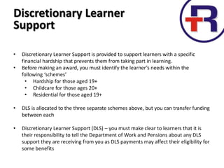 Discretionary Learner
Support
• Discretionary Learner Support is provided to support learners with a specific
financial hardship that prevents them from taking part in learning.
• Before making an award, you must identify the learner’s needs within the
following ‘schemes’
• Hardship for those aged 19+
• Childcare for those ages 20+
• Residential for those aged 19+
• DLS is allocated to the three separate schemes above, but you can transfer funding
between each
• Discretionary Learner Support (DLS) – you must make clear to learners that it is
their responsibility to tell the Department of Work and Pensions about any DLS
support they are receiving from you as DLS payments may affect their eligibility for
some benefits
 