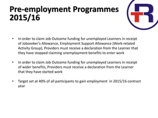 Pre-employment Programmes
2015/16
• In order to claim Job Outcome funding for unemployed Learners in receipt
of Jobseeker’s Allowance, Employment Support Allowance (Work-related
Activity Group), Providers must receive a declaration from the Learner that
they have stopped claiming unemployment benefits to enter work
• In order to claim Job Outcome funding for unemployed Learners in receipt
of wider benefits, Providers must receive a declaration from the Learner
that they have started work
• Target set at 40% of all participants to gain employment in 2015/16 contract
year
 