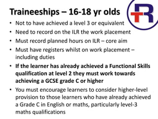 Traineeships – 16-18 yr olds
• Not to have achieved a level 3 or equivalent
• Need to record on the ILR the work placement
• Must record planned hours on ILR – core aim
• Must have registers whilst on work placement –
including duties
• If the learner has already achieved a Functional Skills
qualification at level 2 they must work towards
achieving a GCSE grade C or higher
• You must encourage learners to consider higher-level
provision to those learners who have already achieved
a Grade C in English or maths, particularly level-3
maths qualifications
 