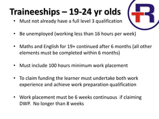 Traineeships – 19-24 yr olds
• Must not already have a full level 3 qualification
• Be unemployed (working less than 16 hours per week)
• Maths and English for 19+ continued after 6 months (all other
elements must be completed within 6 months)
• Must include 100 hours minimum work placement
• To claim funding the learner must undertake both work
experience and achieve work preparation qualification
• Work placement must be 6 weeks continuous if claiming
DWP. No longer than 8 weeks
 
