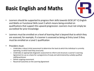 Basic English and Maths
• Learners should be supported to progress their skills towards GCSE (A*-C) English
and Maths or Functional Skills Level 2 which means being enrolled on
qualifications that support this upward progression. Learners must not simply be
accredited for prior knowledge
• Learners must be enrolled on a level of learning that is beyond that to which they
are assessed, for example, if a Learner is assessed as being at Entry Level 3 they
must be enrolled on a Level 1 qualification
• Providers must:
– Undertake a robust initial assessment to determine the level at which the individual is currently
operating, to which level they enrol onto
– Undertake an appropriate diagnostic assessment to inform and structure a Learner’s Learning
Agreement to use as a basis for a programme of study and administered by suitably qualified
staff/practitioner
– Deliver ongoing assessment
– Record all outcomes on the Learning Agreement
 