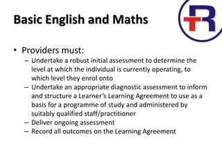 Basic English and Maths
• Providers must:
– Undertake a robust initial assessment to determine the
level at which the individual is currently operating, to
which level they enrol onto
– Undertake an appropriate diagnostic assessment to inform
and structure a Learner’s Learning Agreement to use as a
basis for a programme of study and administered by
suitably qualified staff/practitioner
– Deliver ongoing assessment
– Record all outcomes on the Learning Agreement
 
