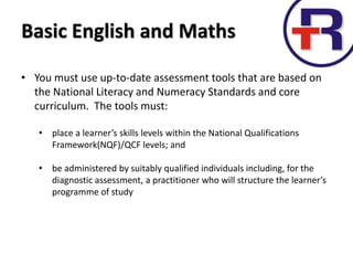 Basic English and Maths
• You must use up-to-date assessment tools that are based on
the National Literacy and Numeracy Standards and core
curriculum. The tools must:
• place a learner’s skills levels within the National Qualifications
Framework(NQF)/QCF levels; and
• be administered by suitably qualified individuals including, for the
diagnostic assessment, a practitioner who will structure the learner’s
programme of study
 
