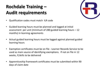 Rochdale Training –
Audit requirements
• Qualification codes must match ILR code
• Guided learning hours must be planned and logged at initial
assessment per unit (minimum of 280 guided learning hours – 12
months) in learning agreements
• Actual guided learning hours must be logged against planned guided
learning hours
• Exemption certificates must be on file - Learner Records Service to be
used as main source of identifying exemptions. If not on file in 12
weeks, F/skills to be delivered
• Apprenticeship framework certificates must be submitted within 90
days of claim date
 
