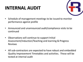 INTERNAL AUDIT
• Schedule of management meetings to be issued to monitor
performance against profile
• Announced and unannounced audit/compliance visits to be
continued
• Observations will continue to support Initial
Assessment/Induction/Teaching and learning & Progress
Reviews
• All sub-contractors are expected to have robust and embedded
Quality Improvement Timetables and activities. These will be
tested at internal audit
 