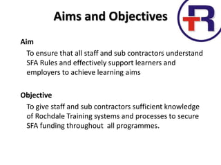 Aim
To ensure that all staff and sub contractors understand
SFA Rules and effectively support learners and
employers to achieve learning aims
Objective
To give staff and sub contractors sufficient knowledge
of Rochdale Training systems and processes to secure
SFA funding throughout all programmes.
Aims and Objectives
 