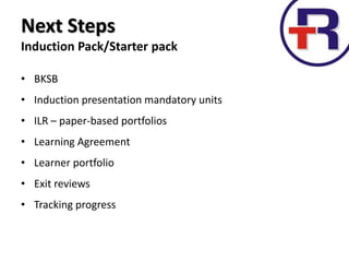 Next Steps
Induction Pack/Starter pack
• BKSB
• Induction presentation mandatory units
• ILR – paper-based portfolios
• Learning Agreement
• Learner portfolio
• Exit reviews
• Tracking progress
 
