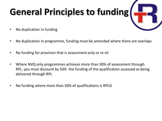 • No duplication in funding
• No duplication in programme, funding must be amended where there are overlaps
• No funding for provision that is assessment only or re-sit
• Where NVQ only programmes achieves more than 50% of assessment through
RPL, you must discount by 50% the funding of the qualification assessed as being
delivered through RPL
• No funding where more than 50% of qualifications is RPL’d
General Principles to funding
 