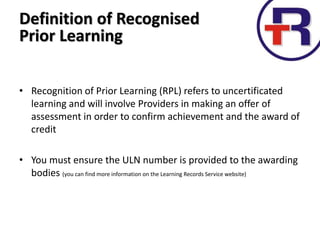 • Recognition of Prior Learning (RPL) refers to uncertificated
learning and will involve Providers in making an offer of
assessment in order to confirm achievement and the award of
credit
• You must ensure the ULN number is provided to the awarding
bodies (you can find more information on the Learning Records Service website)
Definition of Recognised
Prior Learning
 