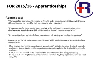 Apprentices:
• “The focus of an Apprenticeship remains in 2015/16 and is on equipping individuals with the new
skills and learning they need for their job roles and future careers....”
• “It is appropriate for those moving into a new job or for individuals in an existing job where
significant new knowledge and skills will be acquired through the Apprenticeship ....”
• “An Apprenticeship is not intended as a means to accredit existing work skills and experience”
• Make sure that the job allows the apprentice to gain wider employment experience as part of the
apprenticeship
• Must be advertised on the Apprenticeship Vacancies (AV) website –including details of successful
applicants. You must enter on the Apprenticeship Vacancies website the details of the successful
applicants
• If RPL is used for any part of the assessment for a qualification within an Apprenticeship
framework, the funding for the qualification must be reduced by the proportion which is assessed
using RPL
FOR 2015/16 - Apprenticeships
 