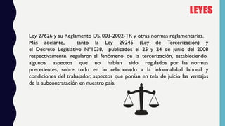 LEYES
Ley 27626 y su Reglamento DS. 003-2002-TR y otras normas reglamentarias.
Más adelante, tanto la Ley 29245 (Ley de Te...