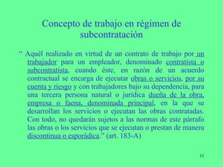 Concepto de trabajo en régimen de subcontratación “  Aquél realizado en virtud de un contrato de trabajo por  un trabajador  para un empleador, denominado  contratista o subcontratista , cuando éste, en razón de un acuerdo contractual se encarga de ejecutar  obras o servicios ,  por su cuenta y riesgo  y con trabajadores bajo su dependencia, para una tercera persona natural o jurídica  dueña de la obra, empresa o faena, denominada principal , en la que se desarrollan los servicios o ejecutan las obras contratadas. Con todo, no quedarán sujetos a las normas de este párrafo las obras o los servicios que se ejecutan o prestan de manera  discontinua o esporádica .” (art. 183-A) 