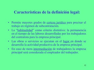 Características de la definición legal: Permite mayores grados de  certeza jurídica  para precisar el trabajo en régimen de subcontratación. La “ habitualidad ” como criterio distintivo: la permanencia en el tiempo de las labores desarrolladas por los trabajadores del contratista para la empresa principal. Las obras o servicios se ejecutan en el  lugar  en donde se desarrolla la actividad productiva de la empresa principal. En caso de mera  intermediación  de trabajadores la empresa principal será considerada el empleador del trabajador. 