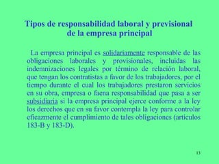 Tipos de responsabilidad laboral y previsional  de la empresa principal La empresa principal es  solidariamente  responsable de las obligaciones laborales y provisionales, incluidas las indemnizaciones legales por término de relación laboral, que tengan los contratistas a favor de los trabajadores, por el tiempo durante el cual los trabajadores prestaron servicios en su obra, empresa o faena responsabilidad que pasa a ser  subsidiaria  si la empresa principal ejerce conforme a la ley los derechos que en su favor contempla la ley para controlar eficazmente el cumplimiento de tales obligaciones   (artículos 183-B y 183-D). 