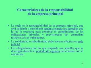 Características de la responsabilidad  de la empresa principal La regla es la responsabilidad de la empresa principal, que será solidaria o subsidiaria  según si ejerció los derechos  que la ley le reconoce para controlar el cumplimiento de las obligaciones laborales y previsionales del contratista respecto de sus trabajadores. La solidaridad o subsidiaridad debe hacerse efectiva en  sede judicial . Las obligaciones por las que responde son aquellas que se devengan durante el  período de vigencia  del contrato con el contratista. 