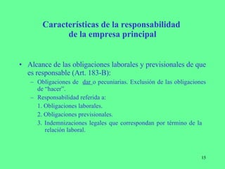 Características de la responsabilidad  de la empresa principal Alcance de las obligaciones laborales y previsionales de que es responsable (Art. 183-B): Obligaciones de  dar  o pecuniarias. Exclusión de las obligaciones de “hacer”. Responsabilidad referida a:  1. Obligaciones laborales. 2. Obligaciones previsionales. 3. Indemnizaciones legales que correspondan por término de la    relación laboral. 